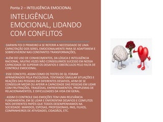 INTELIGÊNCIA
EMOCIONAL, LIDANDO
COM CONFLITOS
oDARWIN FOI O PRIMEIRO A SE REFERIR A NECESSIDADE DE UMA
CAPACITAÇÃO DOS SERES, EMOCIONALMENTE PARA SE ADAPTAREM E
SOBREVIVEREM NAS CONSTANTES TRANSFORMAÇÕES,
oALÉM DO USO DE CONHECIMENTOS, DA LÓGICA E INTELIGÊNCIA
RACIONAL, MUITAS VEZES NÃO CONSEGUIMOS SUCESSO EM NOSSA
CAPACIDADE DE SUPERAR OS DESAFIOS E OBSTÁCULOS PELO FALTA DE
CONTROLE EMOCIONAL.
oESSE CONCEITO, ASSIM COMO OS TESTES DE QI, FORAM
APRIMORADOS PELA PSICOLOGIA, TENTANDO SIMULAR SITUAÇÕES E
REAÇÕES DAS PESSOAS EM DIFERENTES DESAFIOS, AFIM DE SE
CONSEGUIR MEDIR OU AFERIR A CAPACIDADE DAS PESSOAS EM LIDAR
COM FRUTRAÇÕES, TRAGÉDIAS, ENFRENTAMENTOS, PROPLEMAS DE
RELACIONAMENTOS, E DIFICULDADES DA VIDA EM GERAL.
o ASSIM O CONTROLE DAS EMOÇÕES TEM UMA RELEVÂNCIA
FUNDAMENTAL EM SE LIDAR E ENFERENTAR DESAFIOS E CONFLITOS
NOS DIFERENTES PAPÉIS QUE TODOS DESEMPENHAMOS NA
SOCIEDADE: MARIDOS, ESPOSAS, PROFISSIONAIS, PAIS, FILHOS,
COMPANHEIROS DE ATIVIDADES, CIDADÃOS, ETC.
Ponta 2 – INTELIGÊNCIA EMOCIONAL
 