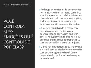 VOCÊ
CONTROLA
SUAS
EMOÇÕES OU É
CONTROLADO
POR ELAS?
oAo longo de centenas de encarnações
nosso espírito imortal muito caminhou
e muito aprendeu em vários setores do
conhecimento, do instinto as emoções,
e dos sentimentos possessivos ao
desenvolvimento do amor libertador,
o Estamos caminhando e crescendo,
mas ainda somos muitas vezes
desgovernados por nossos conflitos
emocionais, permitindo que nosso eu
primitivo ou instintivo sobreponha-se
contra a consciência amorosa e justa.
oO que nos ensinou Jesus quando visita
à Nazaré com os discípulos e é recebido
com enorme agressividade? Como
reagem os discípulos entre si e o que
ensina Jesus?
Ponta 2 – INTELIGÊNCIA EMOCIONAL
 