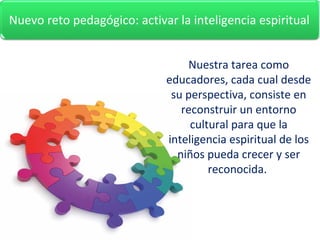 Nuestra tarea como
educadores, cada cual desde
su perspectiva, consiste en
reconstruir un entorno
cultural para que la
inteligencia espiritual de los
niños pueda crecer y ser
reconocida.
2. Nuevo reto educativo: activar la inteligencia espiritual.Nuevo reto pedagógico: activar la inteligencia espiritual
 