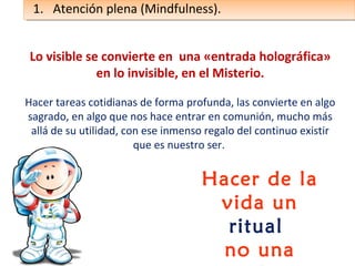 Lo visible se convierte en una «entrada holográfica»
en lo invisible, en el Misterio.
Hacer tareas cotidianas de forma profunda, las convierte en algo
sagrado, en algo que nos hace entrar en comunión, mucho más
allá de su utilidad, con ese inmenso regalo del continuo existir
que es nuestro ser.
Hacer de la
vida un
ritual
no una
1. Atención plena (Mindfulness).1. Atención plena (Mindfulness).
 