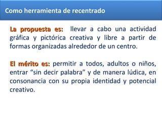 La propuesta es:La propuesta es: llevar a cabo una actividad
gráfica y pictórica creativa y libre a partir de
formas organizadas alrededor de un centro.
El mérito es:El mérito es: permitir a todos, adultos o niños,
entrar “sin decir palabra” y de manera lúdica, en
consonancia con su propia identidad y potencial
creativo.
Como herramienta de recentrado
 