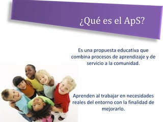 ¿Qué es el ApS?
Es una propuesta educativa que
combina procesos de aprendizaje y de
servicio a la comunidad.
Aprenden al trabajar en necesidades
reales del entorno con la finalidad de
mejorarlo.
 