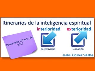 Isabel Gómez Villalba
Itinerarios de la inteligencia espiritual
interioridad exterioridad
Ponferrada, 20 junio de
2015
Receptividad Donación
 