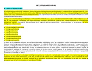 INTELIGENCIA ESPIRITUAL
EL CONCEPTO DE INTELIGENCIA
En el desarrollo del concepto de Inteligencia como tal, un primer momento estuvo representado por el trabajo de Alfred Binet a principios de 1900,
quien desarrolló el concepto de coeficiente intelectual (CI). Aquí, la inteligencia está referida principalmente a una capacidad lógico-matemática y
verbal, es lo que se conoce como racionalidad instrumental, una capacidad para el control técnico del mundo, un concepto nacido de una visión
unidimensional de la conciencia.
Un segundo momento está representado por el trabajo de Howard Gardner y un grupo de académicos de la Universidad de Harvard quienes en el
año de 1967 empezaron a desarrollar una visión plural de la inteligencia a través del Proyecto Zero. Gardner desarrolló así su teoría de las
inteligencias múltiples reconociendo diversas facetas de la cognición así como potenciales y estilos cognitivos en las personas. Las ocho
inteligencias de Gardner son:









inteligencia lógico-matemática
inteligencia lingüística
inteligencia musical
inteligencia corporal
inteligencia espacial
inteligencia interpersonal
inteligencia intrapersonal
inteligencia naturalista

La teoría de las inteligencias múltiples abrió el camino para seguir investigando acerca de la inteligencia como el trabajo desarrollado por Daniel
Goleman sobre inteligencia emocional, en parte inspirado por el trabajo de Gardner sobre la inteligencia interpersonal e intrapersonal. Según
Goleman, la inteligencia emocional es mejor para predecir el éxito futuro en la vida social y profesional de los estudiantes, ya que la inteligencia
lógico-matemática no va más allá del éxito escolar. La inteligencia emocional se define como la capacidad de mantener la calma y dominar la
impulsividad, la capacidad de motivarnos a nosotros mismos, de perseverar en el empeño a pesar de las posibles frustraciones, de diferir las
gratificaciones, de regular nuestros propios estados de ánimo, de evitar que la angustia interfiera con nuestras facultades racionales y la capacidad
de empatizar y confiar en los demás.
El tercer momento está representado por la inteligencia espiritual. La inteligencia espiritual es la más nueva y la más antigua. Hay reportes muy
específicos de ella por lo menos hace 2.500 años, cuando el Buda la llamó visión cabal o Vipassana; señaló que era la capacidad de visión
penetrativa para comprender la realidad profunda de los fenómenos, ver las cosas como son. Esta comprensión era la base para superar la
ignorancia, base del sufrimiento, y alcanzar la verdadera felicidad.

 