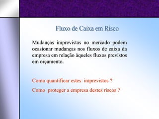 Mudanças imprevistas no mercado podem
ocasionar mudanças nos fluxos de caixa da
empresa em relação àqueles fluxos previstos
em orçamento.


Como quantificar estes imprevistos ?
Como proteger a empresa destes riscos ?
 