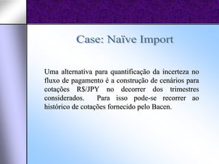 Uma alternativa para quantificação da incerteza no
fluxo de pagamento é a construção de cenários para
cotações R$/JPY no decorrer dos trimestres
considerados.     Para isso pode-se recorrer ao
histórico de cotações fornecido pelo Bacen.
 