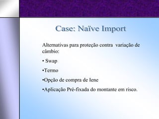 Alternativas para proteção contra variação de
câmbio:
• Swap
•Termo
•Opção de compra de Iene
•Aplicação Pré-fixada do montante em risco.
 