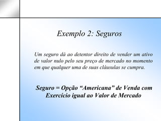 Exemplo 2: Seguros

Um seguro dá ao detentor direito de vender um ativo
de valor nulo pelo seu preço de mercado no momento
em que qualquer uma de suas cláusulas se cumpra.


Seguro = Opção “Americana” de Venda com
   Exercício igual ao Valor de Mercado
 