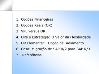 1. Opções Financeiras
2. Opções Reais (OR)
3. VPL versus OR
4. ORs e Estratégia: O Valor da Flexibilidade
5. OR Elementar: Opção de Adiamento
6. Caso: Migração de SAP R/2 para SAP R/3
7. Referências
 