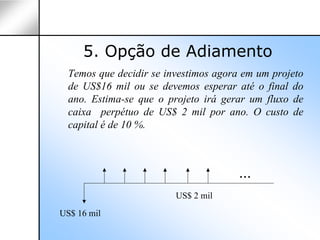 5. Opção de Adiamento
  Temos que decidir se investimos agora em um projeto
  de US$16 mil ou se devemos esperar até o final do
  ano. Estima-se que o projeto irá gerar um fluxo de
  caixa perpétuo de US$ 2 mil por ano. O custo de
  capital é de 10 %.



                                       ...
                         US$ 2 mil
US$ 16 mil
 