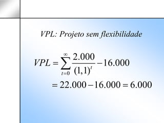 VPL: Projeto sem flexibilidade

       ∞
            2.000
VPL = ∑           t
                    − 16.000
      t = 0 (1,1)

    = 22.000 − 16.000 = 6.000
 