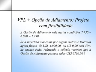 VPL + Opção de Adiamento: Projeto
         com flexibilidade
 A Opção de Adiamento vale nestas condições 7.730 –
 6.000 = 1.730.
 Se a incerteza aumentar por algum motivo e tivermos
 agora fluxos de US$ 4.000,00 ou U$ 0,00 com 50%
 de chance cada, refazendo o cálculo veremos que a
 Opção de Adiamento passa a valer US$ 6730,00 !
 