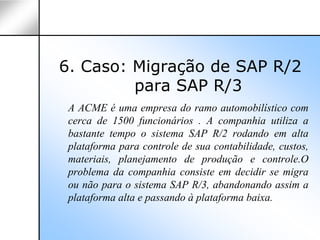 6. Caso: Migração de SAP R/2
         para SAP R/3
 A ACME é uma empresa do ramo automobilístico com
 cerca de 1500 funcionários . A companhia utiliza a
 bastante tempo o sistema SAP R/2 rodando em alta
 plataforma para controle de sua contabilidade, custos,
 materiais, planejamento de produção e controle.O
 problema da companhia consiste em decidir se migra
 ou não para o sistema SAP R/3, abandonando assim a
 plataforma alta e passando à plataforma baixa.
 