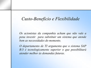Custo-Benefício e Flexibilidade


Os acionistas da companhia acham que não vale a
pena investir para substituir um sistema que atende
bem as necessidades do momento.
O departamento de TI argumenta que o sistema SAP
R/3 é tecnologicamente superior o que possibilitará
atender melhor às demandas futuras.
 