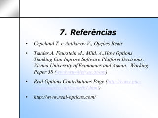 7. Referências
•   Copeland T. e Antikarov V., Opções Reais
•   Taudes,A. Feurstein M., Mild, A.,How Options
    Thinking Can Inprove Software Platform Decisions,
    Vienna University of Economics and Admin. Working
    Paper 38 (www.wu-wien.ac.at/am)
•   Real Options Contributions Page (http://www.puc-
    rio.br/marco.ind/contrib1.html)
•   http://www.real-options.com/
 