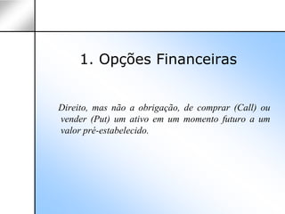 1. Opções Financeiras


Direito, mas não a obrigação, de comprar (Call) ou
vender (Put) um ativo em um momento futuro a um
valor pré-estabelecido.
 