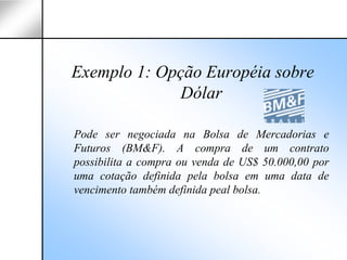 Exemplo 1: Opção Européia sobre
              Dólar

Pode ser negociada na Bolsa de Mercadorias e
Futuros (BM&F). A compra de um contrato
possibilita a compra ou venda de US$ 50.000,00 por
uma cotação definida pela bolsa em uma data de
vencimento também definida peal bolsa.
 