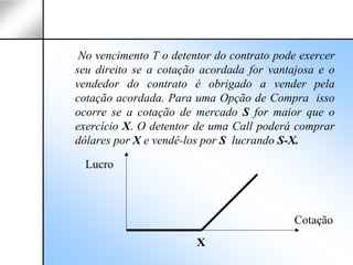 No vencimento T o detentor do contrato pode exercer
seu direito se a cotação acordada for vantajosa e o
vendedor do contrato é obrigado a vender pela
cotação acordada. Para uma Opção de Compra isso
ocorre se a cotação de mercado S for maior que o
exercício X. O detentor de uma Call poderá comprar
dólares por X e vendê-los por S lucrando S-X.

  Lucro



                                           Cotação
                        X
 