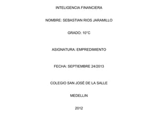 INTELIGENCIA FINANCIERA
NOMBRE: SEBASTIAN RIOS JARAMILLO
GRADO: 10°C
ASIGNATURA: EMPREDIMIENTO
FECHA: SEPTIEMBRE 24/2013
COLEGIO SAN JOSÉ DE LA SALLE
MEDELLIN
2012
 