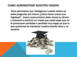 COMO ADMINISTRAR NUESTRO DINERO
Para administrar con inteligencia nuestro dinero se
debe preguntar así mismo ¿Cómo hacer crecer sus
ingresos? , bueno pues primero debe mover su dinero
y colocarlo a producir en cosas que usted sepa que no
le provocaran perdidas o perdidas muy bajas ya que lo
que queremos es mantener nuestro bolsillo lleno y no
vaciarlo.
 