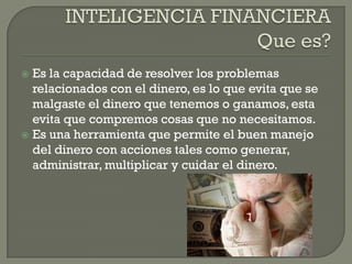  Es la capacidad de resolver los problemas
relacionados con el dinero, es lo que evita que se
malgaste el dinero que tenemos o ganamos, esta
evita que compremos cosas que no necesitamos.
Es una herramienta que permite el buen manejo
del dinero con acciones tales como generar,
administrar, multiplicar y cuidar el dinero.