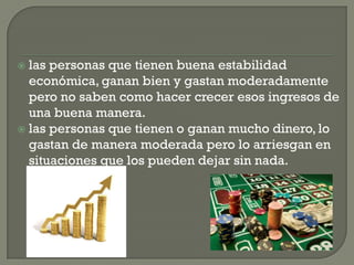  las personas que tienen buena estabilidad
económica, ganan bien y gastan moderadamente
pero no saben como hacer crecer esos ingresos de
una buena manera.
las personas que tienen o ganan mucho dinero, lo
gastan de manera moderada pero lo arriesgan en
situaciones que los pueden dejar sin nada.