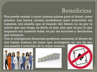  Nos puede ayudar a hacer buenos planes para el futuro, como
planear una buena carrera profesional para acrecentar los
ingresos, nos enseña que el manejo del dinero no es por la
suerte que uno tenga, es decir, el azar, sino que es por lo que
hagamos con nuestras vidas, es por las acciones y decisiones
que tomamos.
Con la inteligencia financiera podemos aumentar el dinero de
una buena manera sin tener que arriesgarlo, en vez de eso
nos enseña a invertirlo de la mejor manera.