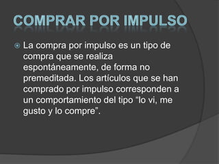  La compra por impulso es un tipo de
compra que se realiza
espontáneamente, de forma no
premeditada. Los artículos que se han
comprado por impulso corresponden a
un comportamiento del tipo “lo vi, me
gusto y lo compre”.
 