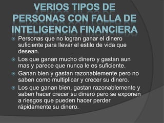  Personas que no logran ganar el dinero
suficiente para llevar el estilo de vida que
desean.
 Los que ganan mucho dinero y gastan aun
mas y parece que nunca le es suficiente.
 Ganan bien y gastan razonablemente pero no
saben como multiplicar y crecer su dinero.
 Los que ganan bien, gastan razonablemente y
saben hacer crecer su dinero pero se exponen
a riesgos que pueden hacer perder
rápidamente su dinero.
 