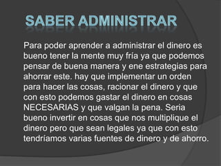 Para poder aprender a administrar el dinero es
bueno tener la mente muy fría ya que podemos
pensar de buena manera y ene estrategias para
ahorrar este. hay que implementar un orden
para hacer las cosas, racionar el dinero y que
con esto podemos gastar el dinero en cosas
NECESARIAS y que valgan la pena. Seria
bueno invertir en cosas que nos multiplique el
dinero pero que sean legales ya que con esto
tendríamos varias fuentes de dinero y de ahorro.
 