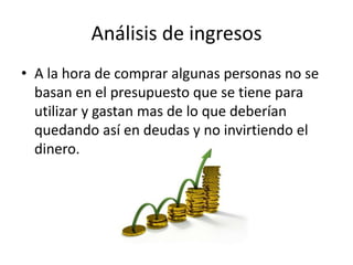 Análisis de ingresos
• A la hora de comprar algunas personas no se
basan en el presupuesto que se tiene para
utilizar y gastan mas de lo que deberían
quedando así en deudas y no invirtiendo el
dinero.

 
