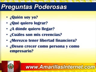 ¿Quién soy yo? ¿Qué quiero lograr? ¿A dónde quiero llegar? ¿Cuáles son mis creencias? ¿Merezco tener libertad financiera? ¿Deseo crecer como persona y como empresario? 