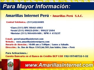 Amarillas Internet Perú  -  Amarillas Perú  S.A.C.   Central Telefónica.:  (511)422-6805 Claro (511) RPC 99461-4983  Nextel (511) 99823-2894 / 99823*2894 Movistar (511) 988-688-808 / RPM # 415237  E-mail.:  [email_address] Website.:  www.amarillasinternetperu.com Horario de Atención.:  10:00 am a 7:00pm / Lunes a Sábado . Dirección.:  Av. Dos de Mayo 1545,Int.501,San Isidro, Lima – Perú Para Activaciones.:  Cuenta Bancaria en el Banco de Crédito BCP U$D  192-19740732-1-32 