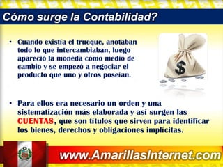 Cuando existía el trueque, anotaban todo lo que intercambiaban, luego apareció la moneda como medio de cambio y se empezó a negociar el producto que uno y otros poseían .  Para ellos era necesario un orden y una sistematización más elaborada y así surgen las  CUENTAS , que son títulos que sirven para identificar los bienes, derechos y obligaciones implícitas. 