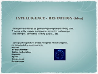 - Intelligence is defined as general cognitive problem-solving skills.
A mental ability involved in reasoning, perceiving relationships
and analogies, calculating, learning quickly… etc.
INTELLIGENCE - DEFINITION (idea)
- Some psychologists have divided intelligence into subcategories.
it is comprised of seven components:
musical
-bodily-kinesthetic
-logical-mathematical
-linguistic
-spatial
-interpersonal
-intrapersonal.
 