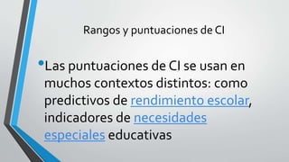 Rangos y puntuaciones de CI
•Las puntuaciones de CI se usan en
muchos contextos distintos: como
predictivos de rendimiento escolar,
indicadores de necesidades
especiales educativas
 