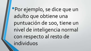 •Por ejemplo, se dice que un
adulto que obtiene una
puntuación de 100, tiene un
nivel de inteligencia normal
con respecto al resto de
individuos
 