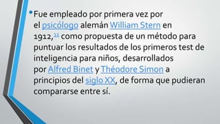 •Fue empleado por primera vez por
el psicólogo alemán William Stern en
1912,11 como propuesta de un método para
puntuar los resultados de los primeros test de
inteligencia para niños, desarrollados
por Alfred Binet yThéodore Simon a
principios del siglo XX, de forma que pudieran
compararse entre sí.
 
