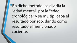 •En dicho método, se dividía la
"edad mental" por la "edad
cronológica" y se multiplicaba el
resultado por 100, dando como
resultado el mencionado
cociente.
 