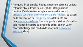 •Aunque aún se emplea habitualmente el término CI para
referirse al resultado de un test de inteligencia, la
puntuación de los test empleados hoy día, como
la EscalaWechsler de Inteligencia paraAdultos, se basan
en la proyección del rango medido del sujeto en
unacampana de Gauss formada por la distribución de los
valores posibles para su grupo de edad, con un valor
central (inteligencia media) de 100 y una desviación
estándar de 15.
 