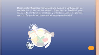 Desarrolla tu inteligencia interpersonal y te ayudará a contactar con tus
sentimientos y los de los demás. Potenciará tu habilidad para
relacionarte, mantener tus amistades y entender a quienes no piensan
como tú. Es una de las claves para alcanzar la plenitud vital.
 