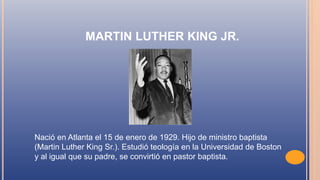 MARTIN LUTHER KING JR.
Nació en Atlanta el 15 de enero de 1929. Hijo de ministro baptista
(Martin Luther King Sr.). Estudió teología en la Universidad de Boston
y al igual que su padre, se convirtió en pastor baptista.
 