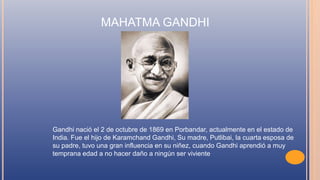 MAHATMA GANDHI
Gandhi nació el 2 de octubre de 1869 en Porbandar, actualmente en el estado de
India. Fue el hijo de Karamchand Gandhi, Su madre, Putlibai, la cuarta esposa de
su padre, tuvo una gran influencia en su niñez, cuando Gandhi aprendió a muy
temprana edad a no hacer daño a ningún ser viviente
 