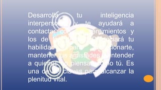 Desarrolla tu inteligencia
interpersonal y te ayudará a
contactar con tus sentimientos y
los de los demás. Potenciará tu
habilidad para relacionarte,
mantener tus amistades y entender
a quienes no piensan como tú. Es
una de las claves para alcanzar la
plenitud vital.
 