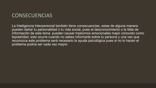 CONSECUENCIAS
La Inteligencia Interpersonal también tiene consecuencias, estas de alguna manera
pueden dañar tu personalidad o tu vida social, pues el desconocimiento o la falta de
información de este tema pueden causar trastornos emocionales mejor conocido como
bipolaridad, esto ocurre cuando no sabes informarte sobre tu persona y una vez que
reconozca este problema será necesario la ayuda psicológica pues si no lo hacen el
problema podría ser cada vez mayor.
 