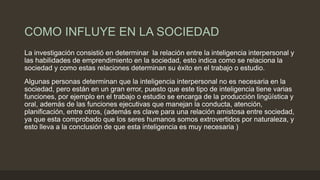 COMO INFLUYE EN LA SOCIEDAD
La investigación consistió en determinar la relación entre la inteligencia interpersonal y
las habilidades de emprendimiento en la sociedad, esto indica como se relaciona la
sociedad y como estas relaciones determinan su éxito en el trabajo o estudio.
Algunas personas determinan que la inteligencia interpersonal no es necesaria en la
sociedad, pero están en un gran error, puesto que este tipo de inteligencia tiene varias
funciones, por ejemplo en el trabajo o estudio se encarga de la producción lingüística y
oral, además de las funciones ejecutivas que manejan la conducta, atención,
planificación, entre otros, (además es clave para una relación amistosa entre sociedad,
ya que esta comprobado que los seres humanos somos extrovertidos por naturaleza, y
esto lleva a la conclusión de que esta inteligencia es muy necesaria )
 