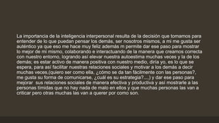 La importancia de la inteligencia interpersonal resulta de la decisión que tomamos para
entender de lo que puedan pensar los demás, ser nosotros mismos, a mi me gusta ser
auténtico ya que eso me hace muy feliz además m permite dar ese paso para mostrar
lo mejor de mi mismo, colaborando e interactuando de la manera que creamos correcta
con nuestro entorno, logrando así elevar nuestra autoestima muchas veces y la de los
demás; es estar activo de manera positiva con nuestro medio, diría yo, es lo que se
espera, para así facilitar nuestras relaciones sociales y motivar a los demás a decir
muchas veces,(quiero ser como ella, ¿cómo se da tan fácilmente con las personas?,
me gusta su forma de comunicarse, ¿cuál es su estrategia?...,) y dar ese paso para
mejorar sus relaciones sociales de manera efectiva y productiva y así mostrarle a las
personas tímidas que no hay nada de malo en ellos y que muchas personas las van a
criticar pero otras muchas las van a querer por como son.
 