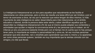 La Inteligencia Interpersonal es un don para aquellos que naturalmente se les facilita el
relacionarse con otras personas, pero a otros les resulta una tarea difícil por ser tímidos y por el
temor de acercarse a otros, tal vez por la reacción que estos tengan de ellos mismos. lo más
importante de esta inteligencia es saber desarrollarla para inter-relacionarse. en el ámbito
educativo o laboral, donde la persona debe estar alerta y saber identificar aquellos que no
desarrollen su inteligencia interpersonal a fin de que el mismo pueda adaptar sus contenidos y
actividades que ayuden a mejorar la convivencia entre él y las personas que lo rodean. en mi
infancia yo era una persona bastante tímida pero con el tiempo me di cuenta que no hay porque
tener pena, lo importante es mostrar tu personalidad tal y como es, tal vez muchas personas
pensaran que eres aburrido, raro o divertido pero aprenderán que eres tu mismo y no aparentas
ser como otras personas quieren, también es muy importante que te sientas cómodo con tus
amigos y la vida que llevas.
 