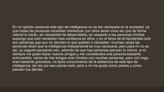 En mi opinión personal este tipo de inteligencia no es tan necesaria en la sociedad, ya
que todas las personas necesitan interactuar con otros seres vivos así que de forma
natural lo harán, sin necesidad de desarrollarla, en respecto a las personas tímidas
supongo que solo necesitan mas confianza en ellos; y en el tema de la bipolaridad solo
son personas que aun no deciden lo que quieren o necesitan. muchas veces las
personas dicen que la inteligencia interpersonal es muy necesaria, pero para mi no es
así, yo seguiré pensando eso, además de que hay personas piensan lo mismo. a mi
siempre me gusto hacer nuevos amigos y me consideraba una persona bastante
extrovertida, varios de mis amigos eran tímidos con muchas personas, pero con migo
eran bastante graciosos, no tenia conocimiento de la existencia de este tipo de
inteligencia, tal vez por eso pienso esto; pero a mi me gusta como pienso y como
piensan los demás.
 
