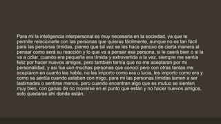 Para mi la inteligencia interpersonal es muy necesaria en la sociedad, ya que te
permite relacionarle con las personas que quieras fácilmente, aunque no es tan fácil
para las personas tímidas, pienso que tal vez se les hace penoso de cierta manera al
pensar como será su reacción y lo que va a pensar esa persona, si le caerá bien o si la
va a odiar. cuando era pequeña era tímida y extrovertida a la vez, siempre me sentía
feliz por hacer nuevos amigos, pero también temía que no me aceptaran por mi
personalidad, y asi fue con muchas personas que conocí pero con otras tantas me
aceptaron en cuanto les hable, no les importo como era o lucia, les importo como era y
como se sentía cuando estaban con migo, para mi las personas tímidas temen a ser
lastimadas o sentirse menos, pero cuando encentran algo que es mutuo se sienten
muy bien, con ganas de no moverse en el punto que están y no hacer nuevos amigos,
solo quedarse ahí donde están.
 
